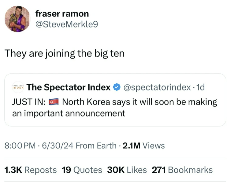 screenshot - fraser ramon They are joining the big ten Spectator Index The Spectator Index I 1d Just In North Korea says it will soon be making an important announcement 63024 From Earth 2.1M Views Reposts 19 Quotes 30K 271 Bookmarks